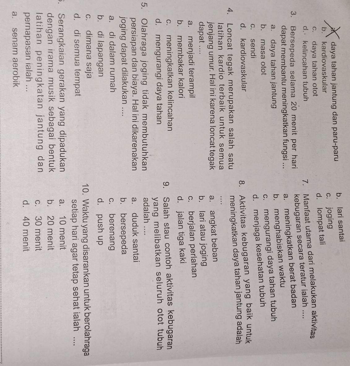 a daya tahan jantung dan paru-paru b. lari santai
b. kardiovaskular
c. joging
d. lompat tali
c. daya tahan otot
d. kelincahan tubuh
7. Manfaat utama dari melakukan aktivitas
3. Bersepeda selama 20 menit per hari kebugaran secara teratur ialah ....
dapat membantu meningkatkan fungsi ... a. meningkatkan berat badan
a. daya tahan jantung
b. menghabiskan waktu
b. masa otot
c. mengurangi daya tahan tubuh
c. sendi
d. menjaga kesehatan tubuh
d. kardiovaskular
8. Aktivitas kebugaran yang baik untuk
4. Loncat tegak merupakan salah satu meningkatkan daya tahan jantung adalah
latihan kardio terbaik untuk semua …
jenjang umur. Hal ini karena loncat tegak a. angkat beban
dapat ....
b. lari atau joging
a. menjadi terampil c. berjalan perlahan
b. membakar kalori d. jalan tiga kaki
c. meningkatkan kelincahan
9. Salah stau contoh aktivitas kebugaran
d. mengurangi daya tahan
yang melibatkan seluruh otot tubuh 
5. Olahraga joging tidak membutuhkan adalah ....
persiapan dan biaya. Hal ini dikarenakan a. duduk santai
joging dapat dilakukan .... b. bersepeda
a. di dalam rumah c. berenang
b. di lapangan d. push up
c. dimana saja
10. Waktu yang disarankan untuk berolahraga
d. di semua tempat
setiap hari agar tetap sehat ialah ....
. Serangkaian gerakan yang dipadukan a. 10 menit
dengan irama musik sebagai bentuk b. 20 menit
latihan peningkatan jantung dan c. 30 menit
pernapasan ialah ... d. 40 menit
a. senam aerobik