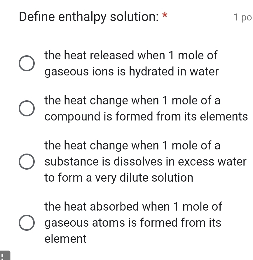 Define enthalpy solution: * 1 po
the heat released when 1 mole of
gaseous ions is hydrated in water
the heat change when 1 mole of a
compound is formed from its elements
the heat change when 1 mole of a
substance is dissolves in excess water
to form a very dilute solution
the heat absorbed when 1 mole of
gaseous atoms is formed from its
element
I