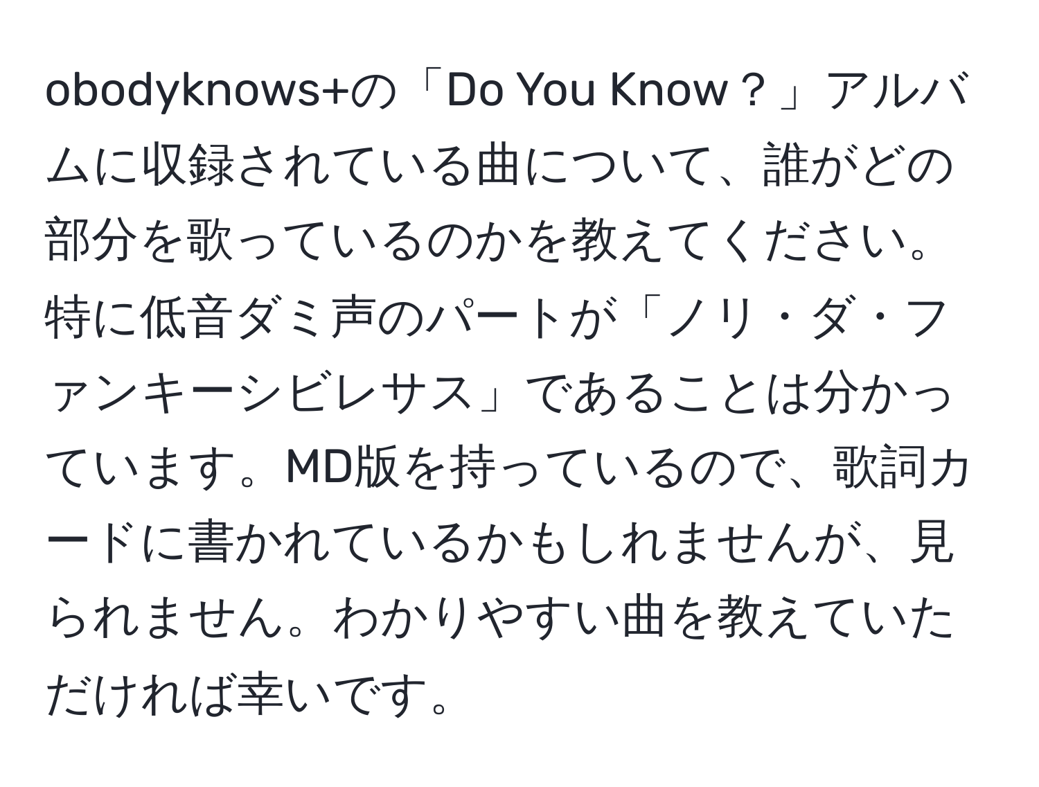 obodyknows+の「Do You Know？」アルバムに収録されている曲について、誰がどの部分を歌っているのかを教えてください。特に低音ダミ声のパートが「ノリ・ダ・ファンキーシビレサス」であることは分かっています。MD版を持っているので、歌詞カードに書かれているかもしれませんが、見られません。わかりやすい曲を教えていただければ幸いです。