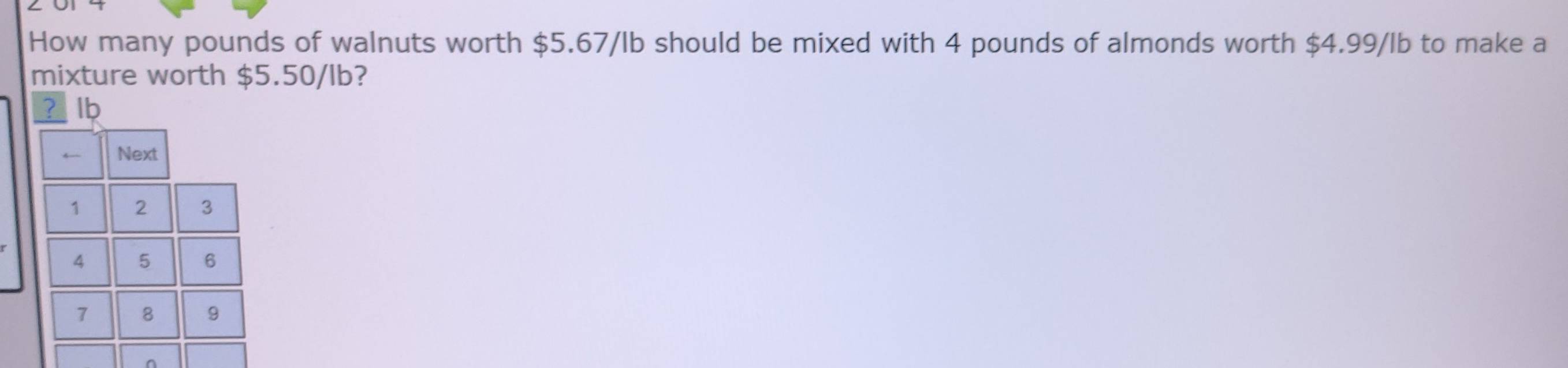 How many pounds of walnuts worth $5.67/lb should be mixed with 4 pounds of almonds worth $4.99/lb to make a 
mixture worth $5.50/lb? 
? lb 
← Next
1 2 3
4 5 6
7 8 9