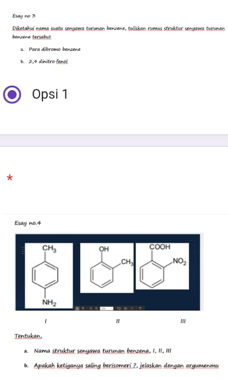 Esay no 3
Diketahui nama suatu senyawa turunan benzene, tuliskan rumus struktur senyawa turunan
benzene tersebut
1. Para dibromo benzene
b. 2.4 dinitro fenol
Opsi 1
*
Esay no.4
COOH
NO_2
q a   
1 '''
Tentukan
a. Nama struktur senyawa turunan benzena, I, 1I, II1
b. Apakah ketiganya saling berisomeri ?, jelaskan dengan argumenmu