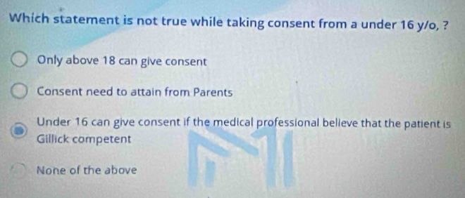 Which statement is not true while taking consent from a under 16 y/o, ?
Only above 18 can give consent
Consent need to attain from Parents
Under 16 can give consent if the medical professional believe that the patient is
Gillick competent
None of the above