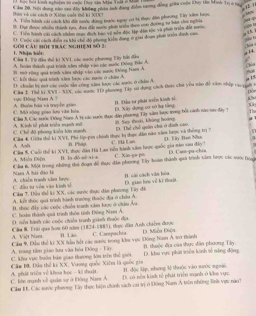 học hội kinh nghiệm từ cuộc Duy tân Mậu Tuất ở Mân Ta
12 H
Câu 20, Nội dung nào sau dây không phản ánh đúng điểm tương đồng giữa cuộc Duy tân Minh Trị ở Như
Bản và cải cách ở Xiêm cuối thế kỉ XIX?
A. Tiến hành cải cách khi đất nước đứng trước nguy cơ bị thực dân phương Tây xâm lược.
# lược
B. Đạt được nhiều thành tựu, đưa đất nước phát triển theo con đường tư bản chủ nghĩa.
Đưa qu
C. Tiến hành cải cách nhằm mục đích bảo vệ nền độc lập dân tộc và phát triển đất nước.
Viện tr
D. Cuộc cải cách diễn ra khi chế độ phong kiển đang ở giai đoạn phát triển đinh cao.
ju 13. 
Đầu tư
Gỏi câu hỏi trác nghiệm sỏ 2:
Chia 
1. Nhận biết: ju14.
Câu 1. Từ đầu thế kỉ XVI, các nước phương Tây bắt đầu
A. hoàn thành quá trình xâm nhập vào các nước Đông Bắc Á.
zi?
Chia
B. mở rộng quá trình xâm nhập vào các nước Đông Nam Á.
Phát
C. kết thúc quá trình xâm lược các nước ở châu Á.
D. chuẩn bị mở các cuộc tần công xâm lược các nước ở châu Á.
iu 15
Câu 2. Thể ki XVI - XIX, các nước TD phương Tây sử dụng cách thức chủ yếu nào để xâm nhập vào khính s
Đồn
vực Đông Nam Á ? Kha
B. Đầu tư phát triển kinh tế.
A. Buồn bán và truyền giáo. Xây
C. Mở rộng giao lưu văn hóa. D. Xây dựng cơ sở hạ tầng.
Câu 3. Các nước Đông Nam Á bị các nước thực dân phương Tây xâm lược trong bối cảnh nào sau đây ? Th
A. Kinh tế phát triển mạnh mẽ. B. Suy thoái, khủng hoáng.
ju l
C. Chế độ phong kiến lớn mạnh. D. Thể chế quân chủ ở đình cao.
Câu 4. Giữa thể kỉ XVI, Phi-líp-pin chính thực bị thực dân nào xâm lược và thống trị ?
Th
A. Anh. B. Pháp. C. Hà Lan. D. Tây Ban Nha.
B
Câu 5. Cuối thế ki XVI, thực dân Hà Lan tiến hành xâm lược quốc gia nào sau đây?
B
A. Miến Điện. B. In-đô-nê-xi-a. C. Xin-ga-po. D. Cam-pu-chia.
1
Câu 6. Một trong những thủ đoạn để thực dân phương Tây hoàn thành quá trình xâm lược các nước Đông
Nam Á hải đảo là
A. chiến tranh xâm lược. B. cải cách văn hóa.
C. đầu tư vốn vào kinh tế. D. giao lưu về kĩ thuật.
Câu 7. Đầu thế kỉ XX, các nước thực dân phương Tây đã
A. kết thúc quả trình bành trướng thuộc địa ở châu Á.
B. thúc đầy các cuộc chiến tranh xâm lược ở châu Âu.
C. hoàn thành quá trình thôn tính Đông Nam Á.
D. tiến hành các cuộc chiến tranh giành thuộc địa.
Câu 8. Trải qua hơn 60 năm (1824-1885). ), thực dân Anh chiếm được
A. Việt Nam. B. Lào. C. Campuchia. D. Miến Điện.
Câu 9. Đầu thế ki XX hầu hết các nước trong khu vực Đông Nam Á trở thành
A. trung tâm giao lưu vãn hóa Đông - Tây. B. thuộc địa của thực dân phương Tây.
C. khu vực buồn bán giao thương lớn trên thế giới. D. khu vực phát triển kinh tế năng động.
Cầu 10. Dầu thế ki XX, Vương quốc Xiêm là quốc gia
A. phát triển về khoa học - kĩ thuật. B. độc lập, nhưng lệ thuộc vào nước ngoài.
C. Iớn mạnh về quân sự ở Đồng Nam Á. D. có nền kinh tế phát triển mạnh ở khu vực.
Câu 11. Các nước phương Tây thực hiện chính sách cai trị ở Đông Nam Á trên những lĩnh vực nào?