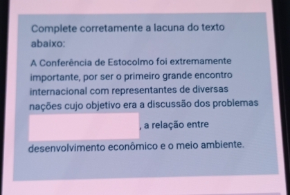 Complete corretamente a lacuna do texto 
abaixo: 
A Conferência de Estocolmo foi extremamente 
importante, por ser o primeiro grande encontro 
internacional com representantes de diversas 
nações cujo objetivo era a discussão dos problemas 
, a relação entre 
desenvolvimento econômico e o meio ambiente.