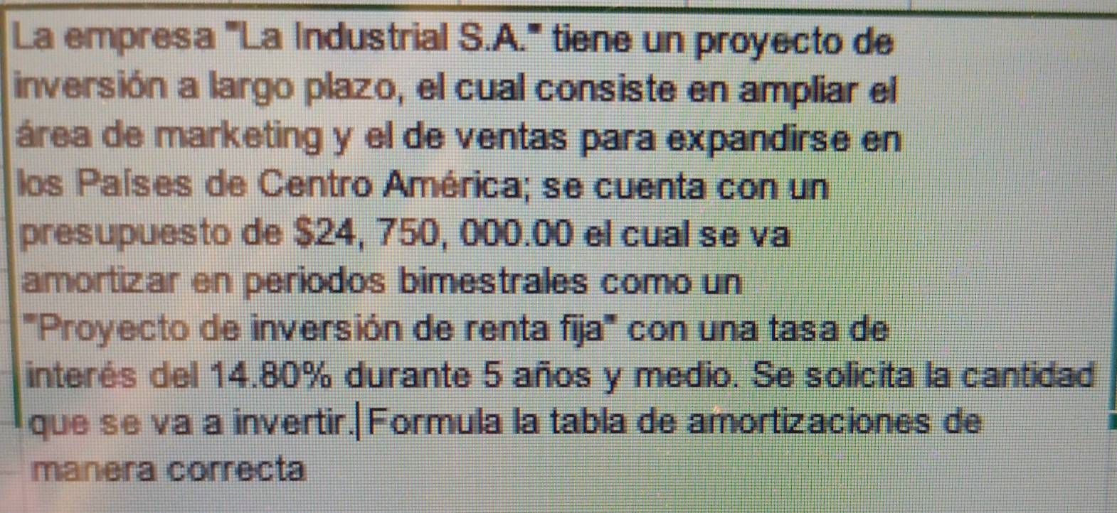 La empresa '''La Industrial S.A.''' tiene un proyecto de 
inversión a largo plazo, el cual consiste en ampliar el 
área de marketing y el de ventas para expandirse en 
los Países de Centro América; se cuenta con un 
presupuesto de $24, 750, 000.00 el cual se va 
amortizar en periodos bimestrales como un 
'''Proyecto de inversión de renta fija''' con una tasa de 
interés del 14.80% durante 5 años y medio. Se solicita la cantidad 
que se va a invertir.|Formula la tabla de amortizaciones de 
manera correcta