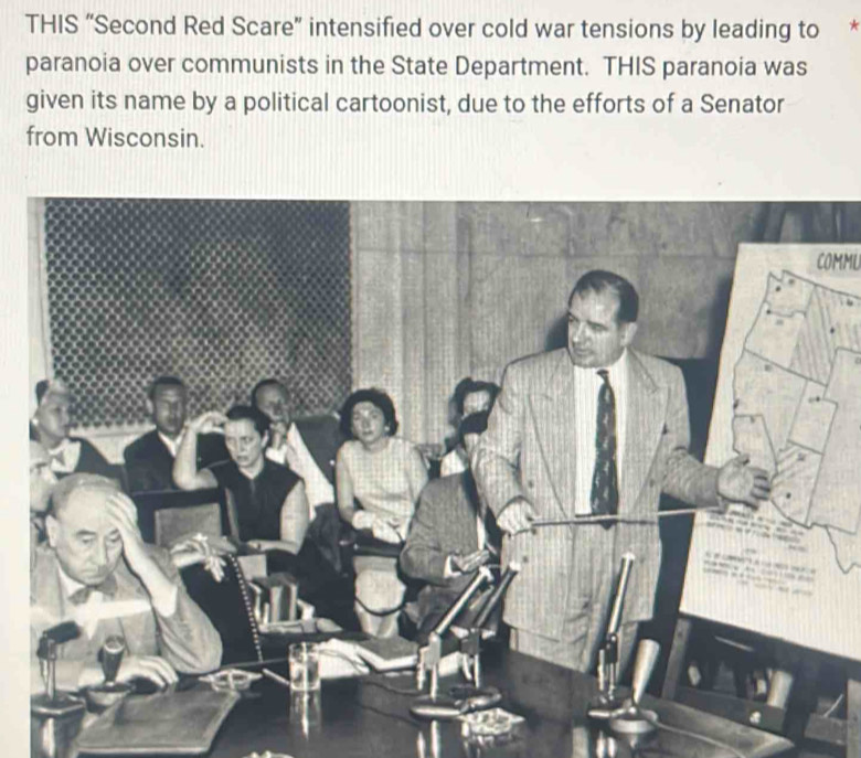 THIS “Second Red Scare” intensified over cold war tensions by leading to 
paranoia over communists in the State Department. THIS paranoia was 
given its name by a political cartoonist, due to the efforts of a Senator 
from Wisconsin. 
COMML