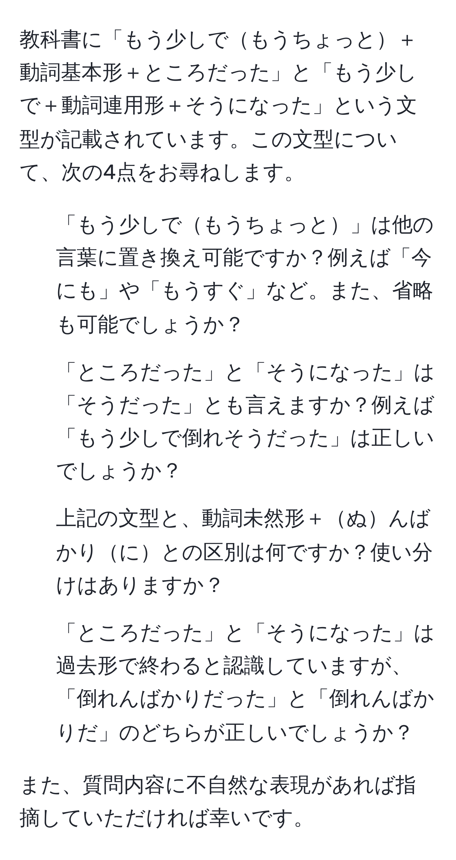 教科書に「もう少しでもうちょっと＋動詞基本形＋ところだった」と「もう少しで＋動詞連用形＋そうになった」という文型が記載されています。この文型について、次の4点をお尋ねします。

1. 「もう少しでもうちょっと」は他の言葉に置き換え可能ですか？例えば「今にも」や「もうすぐ」など。また、省略も可能でしょうか？
  
2. 「ところだった」と「そうになった」は「そうだった」とも言えますか？例えば「もう少しで倒れそうだった」は正しいでしょうか？

3. 上記の文型と、動詞未然形＋ぬんばかりにとの区別は何ですか？使い分けはありますか？

4. 「ところだった」と「そうになった」は過去形で終わると認識していますが、「倒れんばかりだった」と「倒れんばかりだ」のどちらが正しいでしょうか？

また、質問内容に不自然な表現があれば指摘していただければ幸いです。