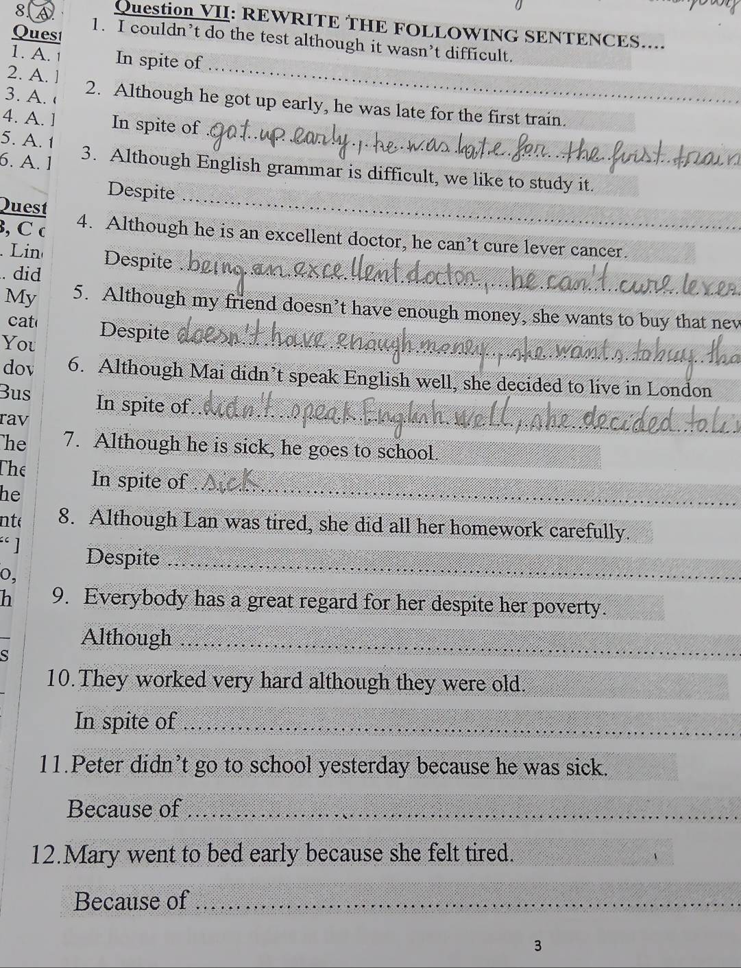 Question VII: REWRITE THE FOLLOWING SENTENCES.... 
Quest 
1. I couldn’t do the test although it wasn’t difficult. 
1. A. In spite of 
2. A. 
_ 
3. A. 2. Although he got up early, he was late for the first train. 
4. A. ] In spite of 
5. A. 1
_ 
6. A. 1 3. Although English grammar is difficult, we like to study it. 
Despite_ 
Quest 
, C c 4. Although he is an excellent doctor, he can’t cure lever cancer. 
_ 
Lin Despite 
. did 
_ 
My 5. Although my friend doesn’t have enough money, she wants to buy that nev 
cat Despite_ 
You 
dov 6. Although Mai didn’t speak English well, she decided to live in London 
Bus In spite of_ 
rav 
he 7. Although he is sick, he goes to school. 
_ 
The In spite of 
he 
nte 8. Although Lan was tired, she did all her homework carefully. 
· ] 
Despite_ 
o, 
h 9. Everybody has a great regard for her despite her poverty. 
Although_ 
S 
10.They worked very hard although they were old. 
In spite of_ 
11.Peter didn’t go to school yesterday because he was sick. 
Because of_ 
12.Mary went to bed early because she felt tired. 
Because of_ 
3