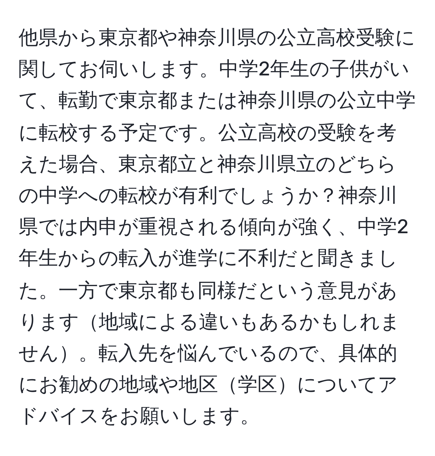 他県から東京都や神奈川県の公立高校受験に関してお伺いします。中学2年生の子供がいて、転勤で東京都または神奈川県の公立中学に転校する予定です。公立高校の受験を考えた場合、東京都立と神奈川県立のどちらの中学への転校が有利でしょうか？神奈川県では内申が重視される傾向が強く、中学2年生からの転入が進学に不利だと聞きました。一方で東京都も同様だという意見があります地域による違いもあるかもしれません。転入先を悩んでいるので、具体的にお勧めの地域や地区学区についてアドバイスをお願いします。