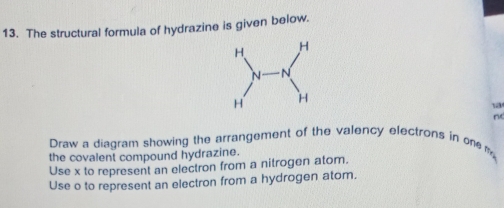 The structural formula of hydrazine is given below. 
1a 
nd 
Draw a diagram showing the arrangement of the valency electrons in one m 
the covalent compound hydrazine. 
Use x to represent an electron from a nitrogen atom. 
Use o to represent an electron from a hydrogen atom.