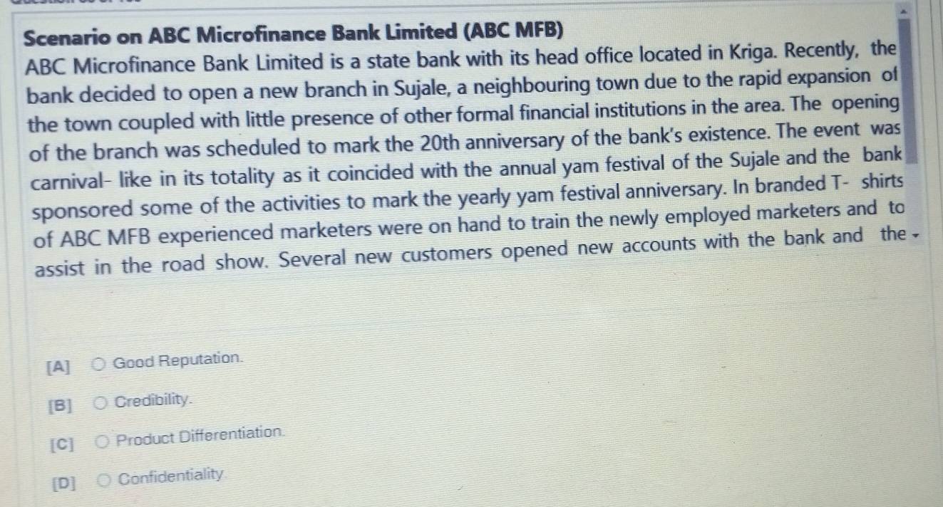 Scenario on ABC Microfinance Bank Limited (ABC MFB)
ABC Microfinance Bank Limited is a state bank with its head office located in Kriga. Recently, the
bank decided to open a new branch in Sujale, a neighbouring town due to the rapid expansion of
the town coupled with little presence of other formal financial institutions in the area. The opening
of the branch was scheduled to mark the 20th anniversary of the bank's existence. The event was
carnival- like in its totality as it coincided with the annual yam festival of the Sujale and the bank
sponsored some of the activities to mark the yearly yam festival anniversary. In branded T- shirts
of ABC MFB experienced marketers were on hand to train the newly employed marketers and to
assist in the road show. Several new customers opened new accounts with the bank and the
[A] Good Reputation.
[B] a Credibility.
[C] Product Differentiation
[D] Confidentiality