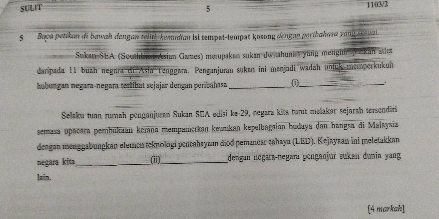 SULIT 5 1103/2 
5 Baca petikan di bawah dengan teliti, kemudian isi tempat-tempat kosong dengan peribahasa yang sesuai. 
Sukan SEA (SouthEast Asian Games) merupakan sukan dwitahunan yang menghimpunkan atlet 
daripada 11 buah negara di Asia Tenggara. Penganjuran sukan ini menjadí wadah untuk memperkukuh 
hubungan negara-negara terlibat sejajar dengan peribahasa_ 
(i)_ 
: 
Selaku tuan rumah penganjuran Sukan SEA edisi ke- 29, negara kita turut melakar sejarah tersendiri 
semasa upaçara pembukaan kerana mempamerkan keunikan kepelbagaian budaya dan bangsa di Malaysia 
dengan menggabungkan elemen teknologi pencahayaan diod pemancar cahaya (LED). Kejayaan ini meletakkan 
negara kita_ (ii)_ đengan negaraçnegara penganjur sukan dunia yang 
lain. 
[4 markah]