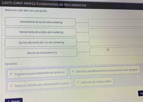 14075-EMKP-MKR12-Fundamentos de Mercadotecnia 
Relaciona cada Item con una opción: 
Herramienta de acción del marketing 
Herramienta de análisis del marketing 
Quinto elemento del mix del marketing 
Mezcla de mercadotecnia 
Opciones: 
Programas para el desarrollo del producto I Servicios y beneficios como componente de valor agregado 
# Producto, distribución, comunicación y precio # Definición de misión y visión 
C 
Previa