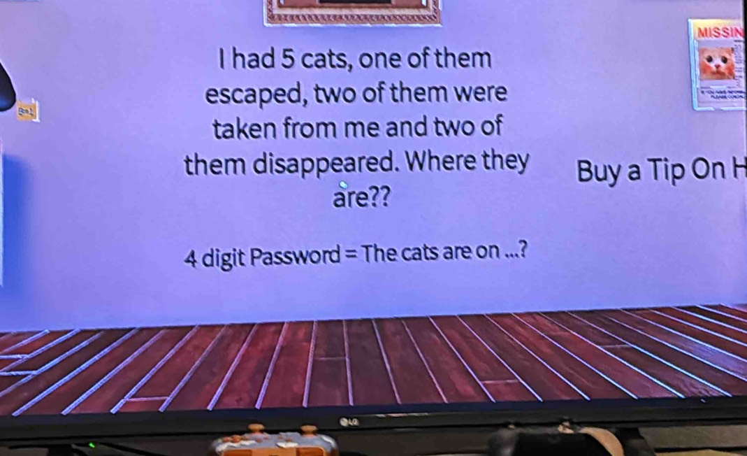 MISSIN 
I had 5 cats, one of them 
escaped, two of them were 
taken from me and two of 
them disappeared. Where they Buy a Tip On H 
are?? 
4 digit Password = The cats are on ...? 
∴LG