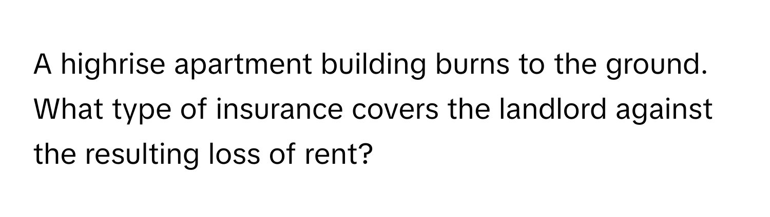 A highrise apartment building burns to the ground. What type of insurance covers the landlord against the resulting loss of rent?