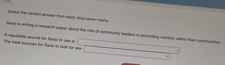 Select the correct answer from each drop-down menu. 
Sarai is writing a research paper about the role of community leaders in promoting nutrition within their communities. 
A reputable source for Sarai to use is 
The best sources for Sarai to look for are