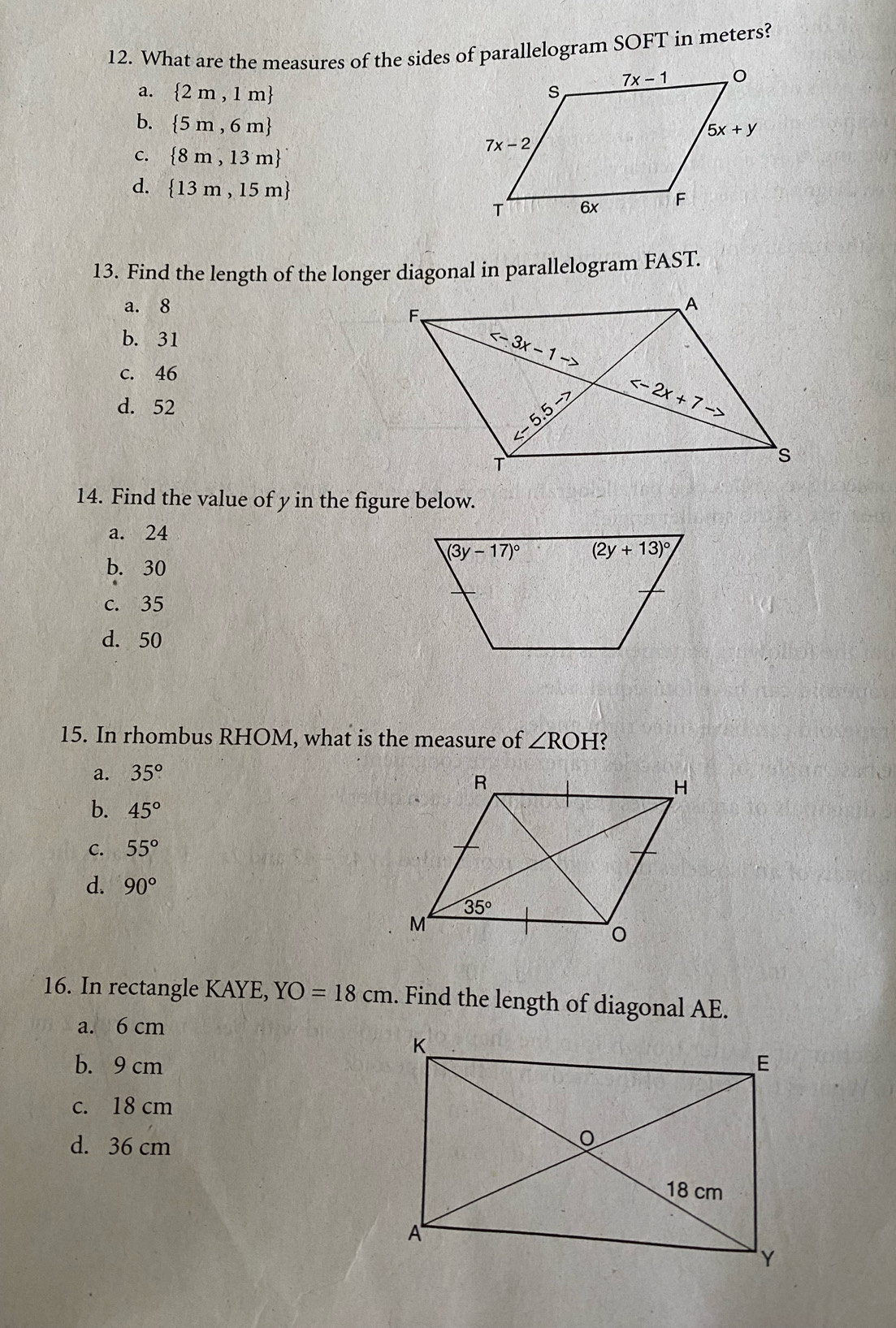 What are the measures of the sides of parallelogram SOFT in meters?
a.  2m,1m
b.  5m,6m
c.  8m,13m
d.  13m,15m
13. Find the length of the longer diagonal in parallelogram FAST.
a. 8
b. 31
c. 46
d. 52
14. Find the value of y in the figure below.
a. 24
b. 30
c. 35
d. 50
15. In rhombus RHOM, what is the measure of ∠ ROH
a. 35°
b. 45°
C. 55°
d. 90°
16. In rectangle KAYE, YO=18cm. Find the length of diagonal AE.
a. 6 cm
b. 9 cm
c. 18 cm
d. 36 cm