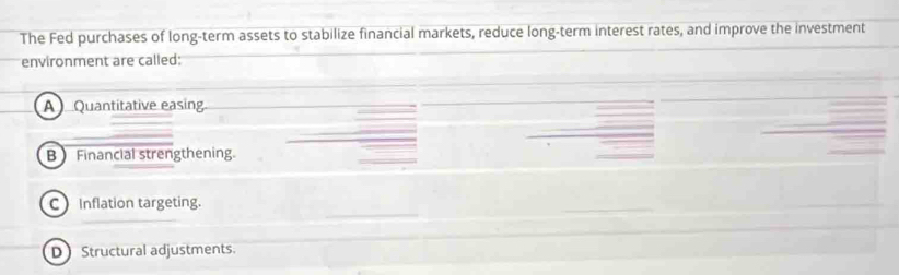 The Fed purchases of long-term assets to stabilize financial markets, reduce long-term interest rates, and improve the investment
environment are called:
A ) Quantitative easing.
B Financial strengthening.
C Inflation targeting.
D Structural adjustments.