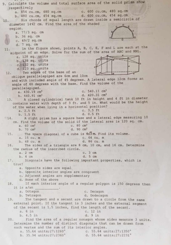 Calculate the volume and total surface area of the solid prism show
respectively
a. 454 cu.cm, 480 sq.cm c. 600 cu.cm, 480 sq.cm
b. 480 cu.cm, 454 sq.cm d. 600 cu.cm, 454 sq.cm
10. Six chords of equal length are drawn inside a semicircle of
diameter 14√2 cm. Find the area of the shaded
region.
a. 77/3 sq. cm
b. 36 sq, cm
c. 49/2 sq.cm
d. 7 sq. cm
11. In the figure shown, points A, B, C, E, F and L are each at the
midpoint of an edge. Solve for the sum of the area of ABC and MNL.
a. 128 sq. units
b. 138 sq. units
c. 132 sq. units
d. 123 sq. units
12. Two edges of the base of an
oblique parallelepiped are 6cm and 10cm
and with included angle of 45 degrees. A lateral edge 12cm forms an
angle of 60 degrees with the base. Find the volume of the
parallelepiped.
a . 430.19cm^3
c. 540.11cm^3
b. 440.91cm^3
d. 420.31cm^3
13. A closed cylindrical tank 10 ft in height and 4 ft in diameter
contains water with depth of 3 ft. and 5 in. What would be the height
of the water when lying in a horizontal position?
a. 2.5 ft c. 3.5 ft
b. 1.5 ft d. 0.5 ft
14. A right prism has a square base and a lateral edge measuring 10
cm. Find the volume of the solid if the lateral area is 120 sq. cm.
a . 60cm^2 c. 80cm^2
b . 70cm^2 d. 90cm^2
4sqrt(3)m.
15. The space diagonal of a cube is c. 64 cu. m . Find its volume.
a. 15 cu. m
b. 48 cu. m d. 86 cu. m
16. The sides of a triangle are 8 cm, 10 cm, and 16 cm. Determine
the radius of the inscribed circle.
a, 2 cm c. 3 cm
b. 4 cm d. 5 cm
17. Diagonals have the following important properties, which is
true?
a. Opposite sides are equal
b. Opposite interior angles are congruent
c. Adjacent angles are supplementary
d. None of the above
18. If each interior angle of a regular polygon is 150 degrees then
it is a/an _. c. Decagon
a. Octagon
b. Tetragon d. Dodecagon
19. .The tangent and a secant are drawn to a circle from the same
external point. If the tangent is 3 inches and the external segment
of the secant is 1.5 inches, find the length of the secant.
a. 6 in c. 12 in
b. 4.5 in d. 9 in
20. Find the area of a regular nonagon whose sides measure 3 units.
Determine the number of distinct diagonals that can be drawn from
each vertex and the sum of its interior angles.
a. 55.64 units; 27:1260° c. 55.64 units; 27:1350°
b. 35.94 units; 27:2360° d. 55.64 units: 27:2 231°