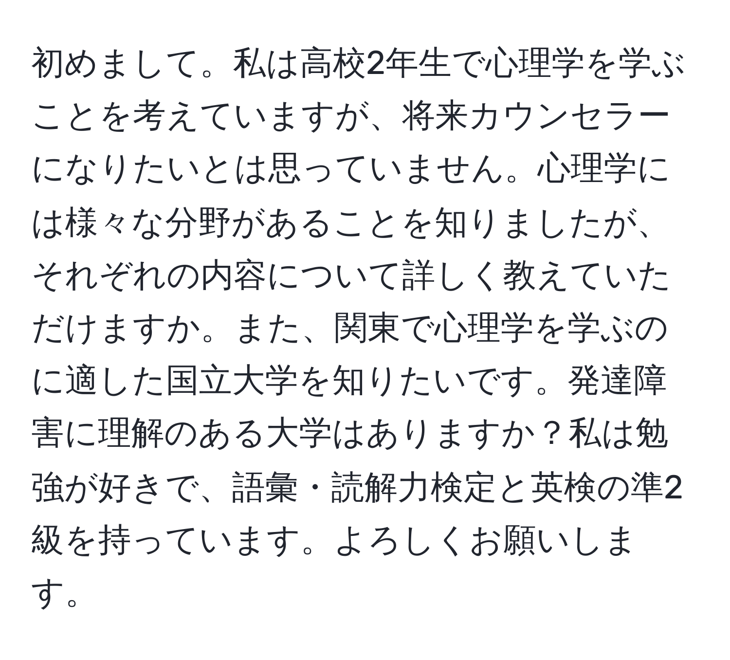 初めまして。私は高校2年生で心理学を学ぶことを考えていますが、将来カウンセラーになりたいとは思っていません。心理学には様々な分野があることを知りましたが、それぞれの内容について詳しく教えていただけますか。また、関東で心理学を学ぶのに適した国立大学を知りたいです。発達障害に理解のある大学はありますか？私は勉強が好きで、語彙・読解力検定と英検の準2級を持っています。よろしくお願いします。