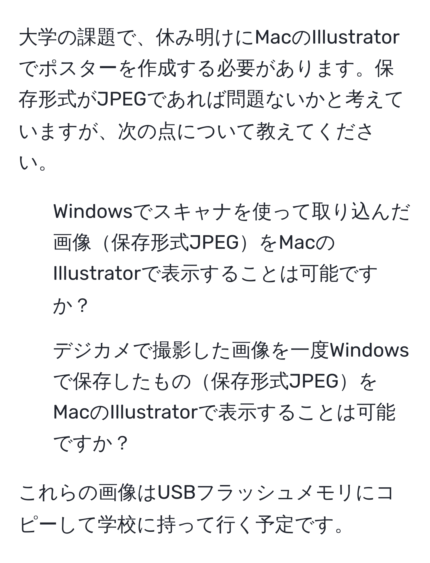 大学の課題で、休み明けにMacのIllustratorでポスターを作成する必要があります。保存形式がJPEGであれば問題ないかと考えていますが、次の点について教えてください。

1. Windowsでスキャナを使って取り込んだ画像保存形式JPEGをMacのIllustratorで表示することは可能ですか？

2. デジカメで撮影した画像を一度Windowsで保存したもの保存形式JPEGをMacのIllustratorで表示することは可能ですか？

これらの画像はUSBフラッシュメモリにコピーして学校に持って行く予定です。