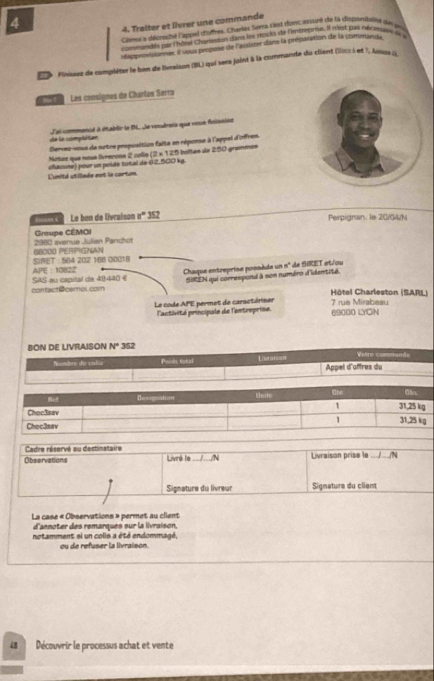 4
4. Traîter et llvrer une commande
Ciencs a décreché l'appel d'offres. Charles Serra sist doncasturé de la disponibainé de pr
commandes par l'hôtel Charleston dans les atocks de l'ntreprise. Il n'est pas nécesstit de 
réapprovisionner, il veus propase de l'assister dans la préparation de la commande
P 0 9 Finissez de compléser le ben de livraison (BL) qui sera jaint à là commande du client (0ss à et 7, Assse i).
a  Les consignes de Charles Serra
L'ai commencé à établir le D. de voudrais que veun fnisniés
de le compléten
Servez-vous de notre propusition faits en réponse à l'appel d'offres.
Nétez que nous livrerons 2 calls  (2 × 125 boltes de 250 grammes
chazuée) pour un poído total de 62,500 kg
L'unité utilisée est la carton.
Le bon de livraison n° 352 Perpignan, le 20/04/N
Graupe CEMOI
2980 avenue Julian Panchot
66000 PERPIGNAN
SIRET : 564 202 166 00018
APE : 10822
SAS au capital de 49440 6  Chaque entreprise possède un n° de SIRET et/ou
SIREN qui correspond à son numéro d'identité.
contact@ceroi.com  Hôtel Charleston (SARL)
Le code APE permet de caractériser 7 rue Mirabeau
l'activité principale de l'entreprise. 69000 LYON
BON DE LIVRAISON N° 352
Nombre de colis Ponis total Livratson Vatre commande
Appel d'offres du
Ote
Ref Dexignation Unste Obs
1
Choc3sav 31,25 kg
1
Chec3sav 31,25 kg
Cadre réservé au destinataire
Observations Livré le //N Livraison prise le .././N
Signature du livreur Signature du client
La case « Observations » permet au client
d'annoter des remarques sur la livraison,
notamment si un colis a été endommagé,
ou de refuser la livraison
48 Découvrir le processus achat et vente