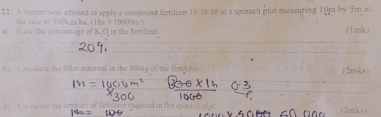 A farmer was advised to apply a compound fertilizer 10:20:30 in a spinach plot measuring 10m by 5m at 
the rate of 300kgs/ha. (1ha=10000m^2)
a) State the percentage of K, O in the fertilizer. (1mk) 
b) Calculate the filler material in the 300kg of the fertilizer. (2mks) 
c) Calcula ate the amount of fertilizer required in the spinach plot. 
(2mks)