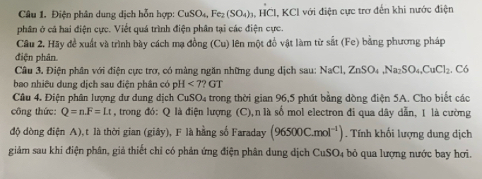 Điện phân dung dịch hỗn hợp: CuSO_4, Fe_2(SO_4)_3, HCl , KCl với điện cực trơ đến khi nước điện 
phân ở cả hai điện cực. Viết quá trình điện phân tại các điện cực. 
Cầu 2. Hãy đề xuất và trình bày cách mạ đồng (Cu) lên một đồ vật làm từ sắt (Fe) bằng phương pháp 
điện phân. 
Câu 3. Điện phân với điện cực trơ, có màng ngăn những dung dịch sau: NaCl, ZnSO_4, Na_2SO_4, CuCl_2. Có 
bao nhiêu dung dịch sau điện phân có pH<7</tex> '? GT 
Câu 4. Điện phân lượng dư dung dịch CuSO4 trong thời gian 96, 5 phút bằng dòng điện 5A. Cho biết các 
công thức: Q=n. F=Lt , trong đó: Q là điện lượng (C),n là số mol electron đi qua dây dẫn, I là cường 
độ dòng điện A), t là thời gian (giây), F là hằng số Faraday (96500C.mol^(-1)). Tính khối lượng dung dịch 
giảm sau khi điện phân, giả thiết chỉ có phản ứng điện phân dung dịch CuSO_4 bỏ qua lượng nước bay hơi.