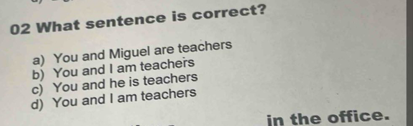 What sentence is correct?
a) You and Miguel are teachers
b) You and I am teachers
c) You and he is teachers
d) You and I am teachers
in the office.