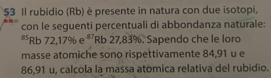 Il rubidio (Rb) è presente in natura con due isotopi, 
con le seguenti percentuali di abbondanza naturale: 
⁸⁵Rb 72, 17% e 87 Rb 27,83%. Sapendo che le loro 
masse atomiche sono rispettivamente 84,91 u e
86,91 u, calcola la massa atomica relativa del rubidio.