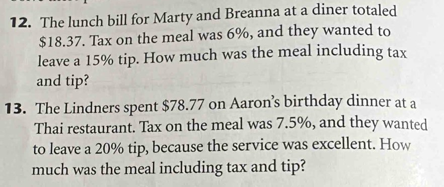 The lunch bill for Marty and Breanna at a diner totaled
$18.37. Tax on the meal was 6%, and they wanted to 
leave a 15% tip. How much was the meal including tax 
and tip? 
13. The Lindners spent $78.77 on Aaron’s birthday dinner at a 
Thai restaurant. Tax on the meal was 7.5%, and they wanted 
to leave a 20% tip, because the service was excellent. How 
much was the meal including tax and tip?