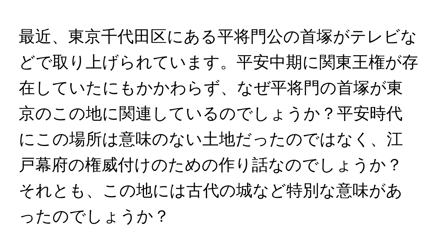 最近、東京千代田区にある平将門公の首塚がテレビなどで取り上げられています。平安中期に関東王権が存在していたにもかかわらず、なぜ平将門の首塚が東京のこの地に関連しているのでしょうか？平安時代にこの場所は意味のない土地だったのではなく、江戸幕府の権威付けのための作り話なのでしょうか？それとも、この地には古代の城など特別な意味があったのでしょうか？