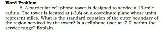 Word Problem 
6. A particular cell phone tower is designed to service a 13-mile
radius. The tower is located at (-3,6) on a coordinate plane whose units 
represent miles. What is the standard equation of the outer boundary of 
the region serviced by the tower? Is a cellphone user at (7,0) within the 
service range? Explain.