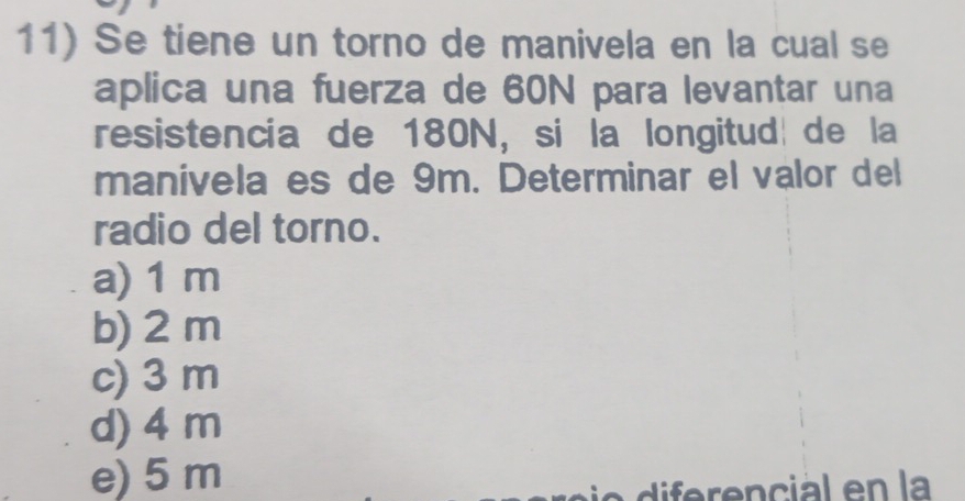 Se tiene un torno de manivela en la cual se
aplica una fuerza de 60N para levantar una
resistencía de 180N, si la longitud de la
manivela es de 9m. Determinar el valor del
radio del torno.
a) 1 m
b) 2 m
c) 3 m
d) 4 m
e) 5 m