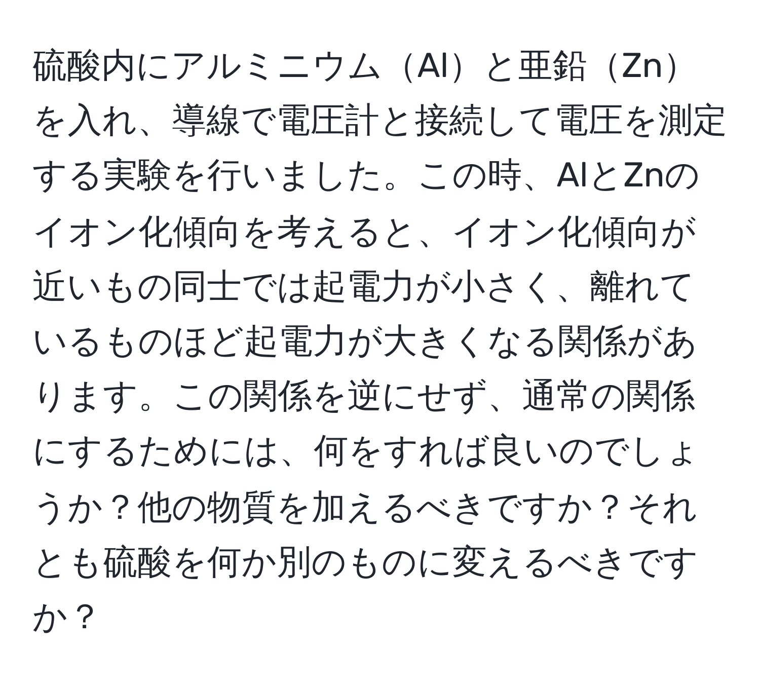 硫酸内にアルミニウムAlと亜鉛Znを入れ、導線で電圧計と接続して電圧を測定する実験を行いました。この時、AlとZnのイオン化傾向を考えると、イオン化傾向が近いもの同士では起電力が小さく、離れているものほど起電力が大きくなる関係があります。この関係を逆にせず、通常の関係にするためには、何をすれば良いのでしょうか？他の物質を加えるべきですか？それとも硫酸を何か別のものに変えるべきですか？