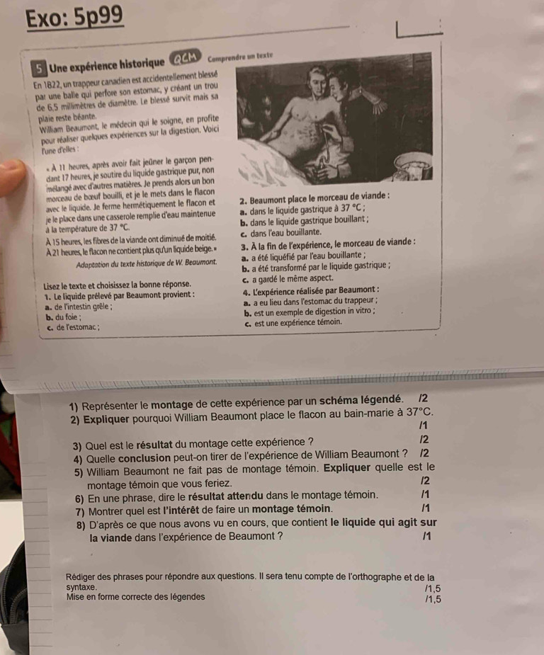 Exo: 5p99
5  Une expérience historique QCM Comp
En 1822, un trappeur canadien est accidentellement blessé
par une balle qui perfore son estomac, y créant un trou
de 6,5 millimètres de diamètre. Le blessé survit mais sa
plaie reste béante.
William Beaumont, le médecin qui le soigne, en profite
pour réaliser quelques expériences sur la digestion, Voici
l'une d'elles :
:  À 11 heures, après avoir fait jeûner le garçon pen
dant 17 heures, je soutire du liquide gastrique pur, non
mélangé avec d'autres matières. Je prends alors un bon
morceau de bœuf bouilli, et je le mets dans le flacon
avec le liquide. Je ferme hermétiquement le flacon et 2. Beaumont place le morceau de viande :
je le place dans une casserole remplie d'eau maintenue a dans le liquide gastrique à 37°C.
à la température de 37°C. b. dans le liquide gastrique bouillant ;
À 15 heures, les fibres de la viande ont diminué de moitié. c. dans l'eau bouillante.
A 21 heures, le flacon ne contient plus qu'un liquide beige. » 3. À la fin de l'expérience, le morceau de viande :
Adaptation du texte historique de W. Beaumont. at a été liquéfié par l'eau bouillante ;
ba a été transformé par le liquide gastrique ;
Lisez le texte et choisissez la bonne réponse. c. a gardé le même aspect.
1. Le liquide prélevé par Beaumont provient :  4. L'expérience réalisée par Beaumont :
a. de l'intestin grêle ;. a eu lieu dans l'estomac du trappeur ;
b. du foie ; b. est un exemple de digestion in vitro ;
c. de l'estomac ; c. est une expérience témoin.
1) Représenter le montage de cette expérience par un schéma légendé. /2
2) Expliquer pourquoi William Beaumont place le flacon au bain-marie à 37°C.
/1
3) Quel est le résultat du montage cette expérience ? 12
4) Quelle conclusion peut-on tirer de l'expérience de William Beaumont ? 12
5) William Beaumont ne fait pas de montage témoin. Expliquer quelle est le
montage témoin que vous feriez. 12
6) En une phrase, dire le résultat attendu dans le montage témoin. /1
7) Montrer quel est l'intérêt de faire un montage témoin. /1
8) D'après ce que nous avons vu en cours, que contient le liquide qui agit sur
la viande dans l'expérience de Beaumont ? /1
Rédiger des phrases pour répondre aux questions. Il sera tenu compte de l'orthographe et de la
syntaxe. /1,5
Mise en forme correcte des légendes /1,5