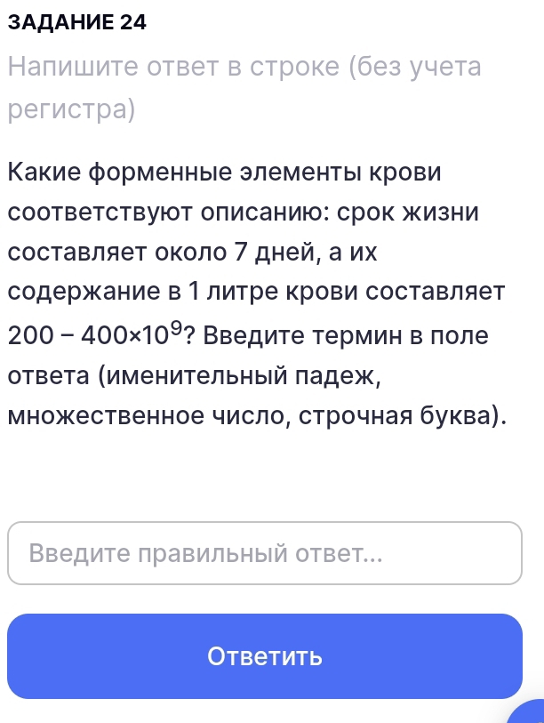 3AДAHИE 24 
Налишите ответ в строке (без учета 
регистра) 
Κакие форменные элементы крови 
соответствуют описанию: срок жизни 
составляет около 7 дней, а их 
содержание в 1 литре крови составляет
200-400* 10^9 ? Введите термин в лоле 
ответа (именительный πадеж, 
множественное число, строчная буква). 
Введите правильный ответ... 
Otbеtить