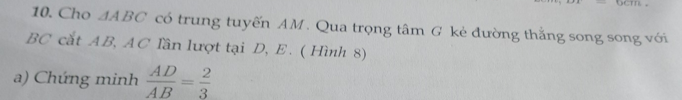 Cho △ ABC có trung tuyến AM. Qua trọng tâm G kẻ đường thẳng song song với
BC cắt AB, AC lần lượt tại D, E. ( Hình 8) 
a) Chứng minh  AD/AB = 2/3 