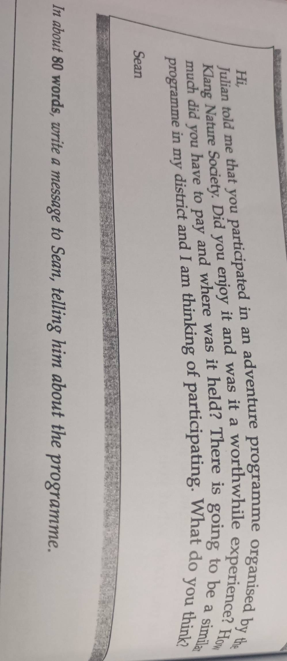 Hi, 
Julian told me that you participated in an adventure programme organised by the 
Klang Nature Society. Did you enjoy it and was it a worthwhile experience? How 
much did you have to pay and where was it held? There is going to be a simila 
programme in my district and I am thinking of participating. What do you think? 
Sean 
In about 80 words, write a message to Sean, telling him about the programme.