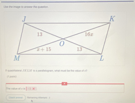 Use the image to answer the question.
If quadrilateral JK.LM is a parallelogram, what must be the value of x?
(1 point)
The value of x is |-2x
Check answer Femaining Attempts : 2