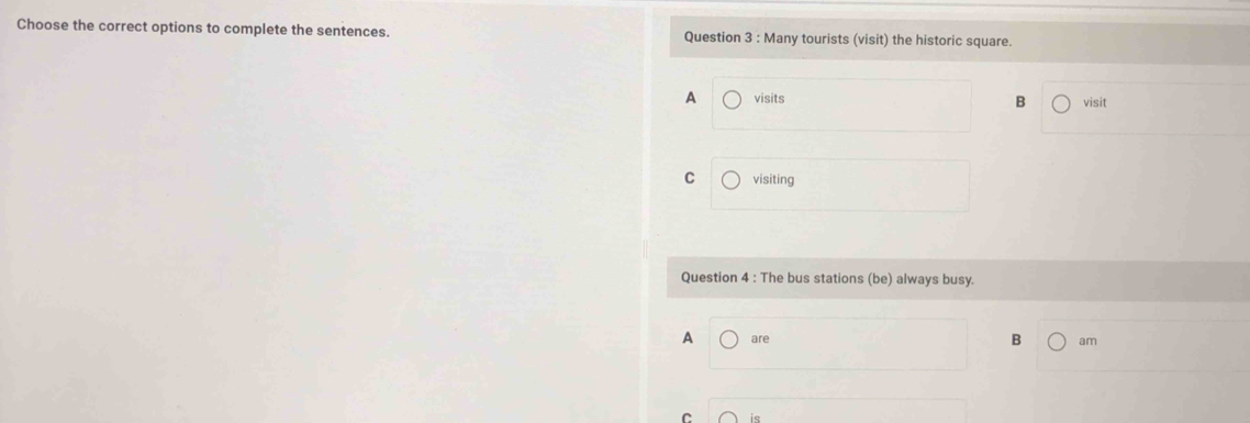 Choose the correct options to complete the sentences. Question 3 : Many tourists (visit) the historic square.
A visits visit
B
C visiting
Question 4 : The bus stations (be) always busy.
A are B am
C ie