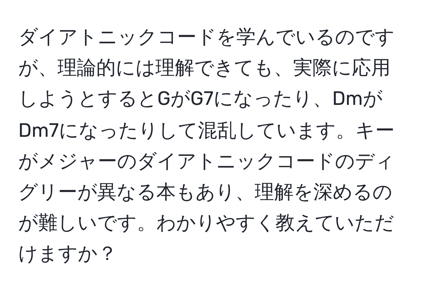 ダイアトニックコードを学んでいるのですが、理論的には理解できても、実際に応用しようとするとGがG7になったり、DmがDm7になったりして混乱しています。キーがメジャーのダイアトニックコードのディグリーが異なる本もあり、理解を深めるのが難しいです。わかりやすく教えていただけますか？