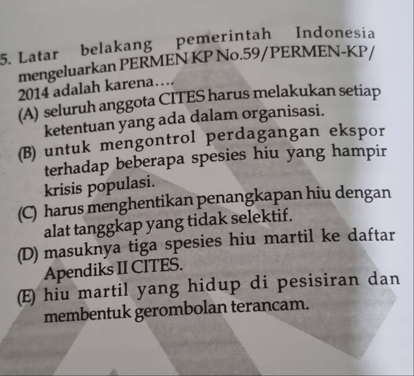 Latar belakang pemerintah Indonesia
mengeluarkan PERMEN KP No.59/PERMEN-KP/
2014 adalah karena…
(A) seluruh anggota CITES harus melakukan setiap
ketentuan yang ada dalam organisasi.
(B) untuk mengontrol perdagangan ekspor
terhadap beberapa spesies hiu yang hampir
krisis populasi.
(C) harus menghentikan penangkapan hiu dengan
alat tanggkap yang tidak selektif.
(D) masuknya tiga spesies hiu martil ke daftar
Apendiks II CITES.
(E) hiu martil yang hidup di pesisiran dan
membentuk gerombolan terancam.