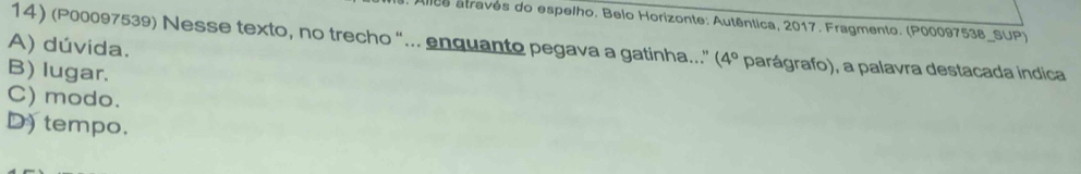 Alles atravês do espelho, Belo Horizonte: Autêntica, 2017. Fragmento. (P00097538_SUP)
14) (P00097539) Nesse texto, no trecho "... enquanto pegava a gatinha..' (4°
A) dúvida. parágrafo), a palavra destacada indica
B) lugar.
C) modo.
D) tempo.