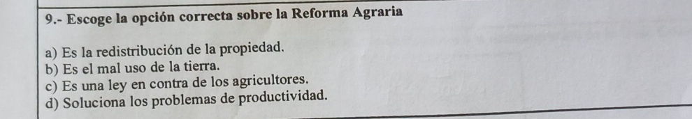 9.- Escoge la opción correcta sobre la Reforma Agraria
a) Es la redistribución de la propiedad.
b) Es el mal uso de la tierra.
c) Es una ley en contra de los agricultores.
d) Soluciona los problemas de productividad.