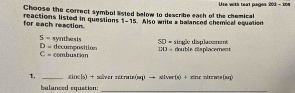 Use with text pages 202-209 
Choose the correct symbol listed below to describe each of the chemical
reactions listed in questions 1-15. Also write a balanced chemical equation
for each reaction.
S= synthesis
SD= single displacement
D= decomposition double displacement
DD=
C= combustion
1. _) + silver nitrate(aq) → silver(s) + zinc nitrate(aq)
zinc(s
balanced equation:_