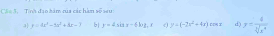 Tính đạo hàm của các hàm số sau: 
a) y=4x^3-5x^2+8x-7 b) y=4sin x-6log _3x c) y=(-2x^2+4x).cos x d) y= 4/sqrt[3](x^4) 