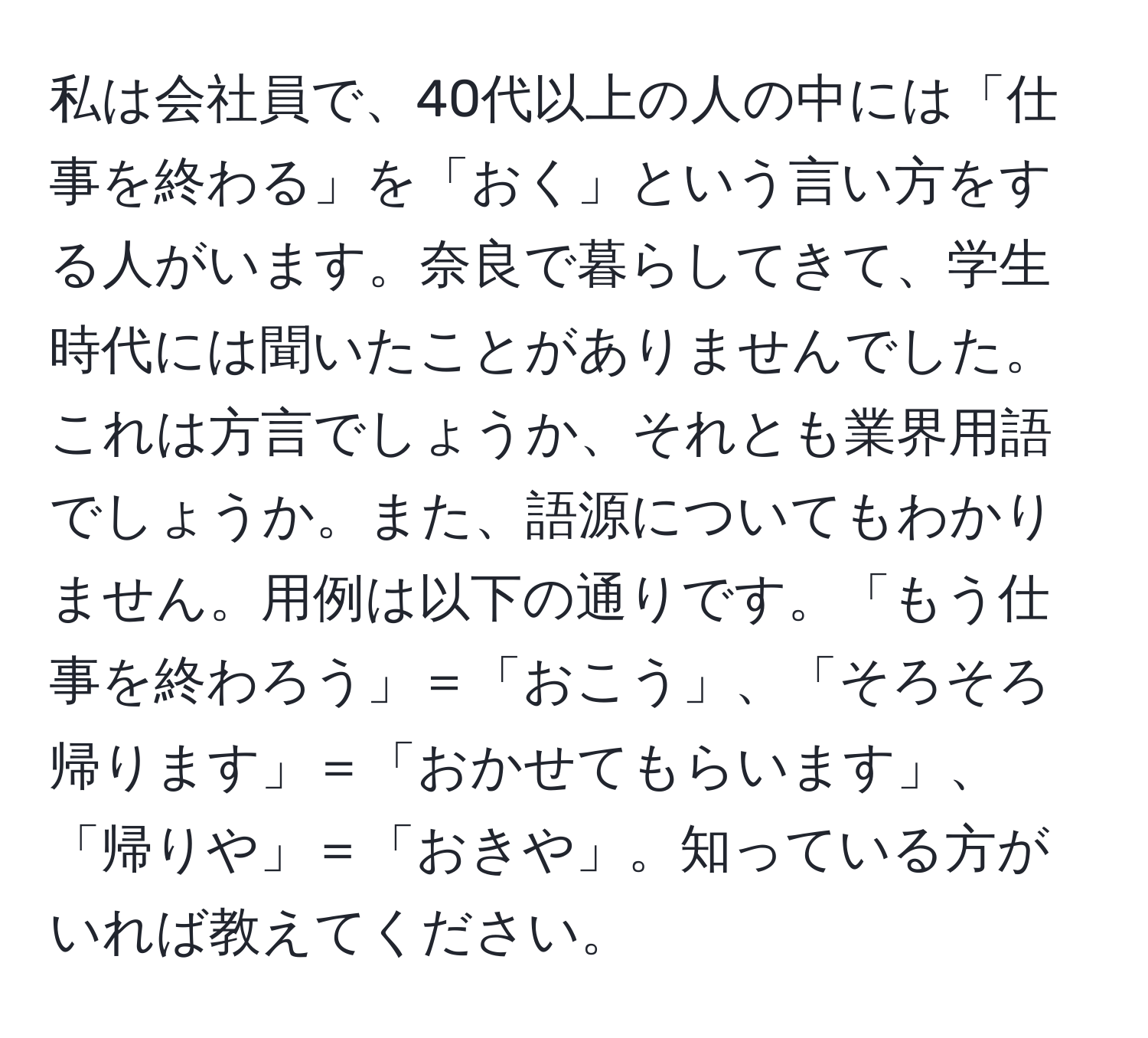 私は会社員で、40代以上の人の中には「仕事を終わる」を「おく」という言い方をする人がいます。奈良で暮らしてきて、学生時代には聞いたことがありませんでした。これは方言でしょうか、それとも業界用語でしょうか。また、語源についてもわかりません。用例は以下の通りです。「もう仕事を終わろう」＝「おこう」、「そろそろ帰ります」＝「おかせてもらいます」、「帰りや」＝「おきや」。知っている方がいれば教えてください。