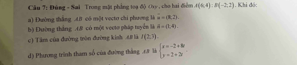 Đúng - Sai Trong mặt phẳng toạ độ Oxy , cho hai điểm A(6;4):B(-2;2). Khi đó: 
a) Đường thắng AB có một vectơ chi phương là vector u=(8;2). 
b) Đường thắng AB có một vectơ pháp tuyến là vector n=(1;4). 
c) Tâm của đường tròn đường kính AB là I(2;3). 
d) Phương trình tham số của đường thẳng AB là beginarrayl x=-2+8t y=2+2tendarray..