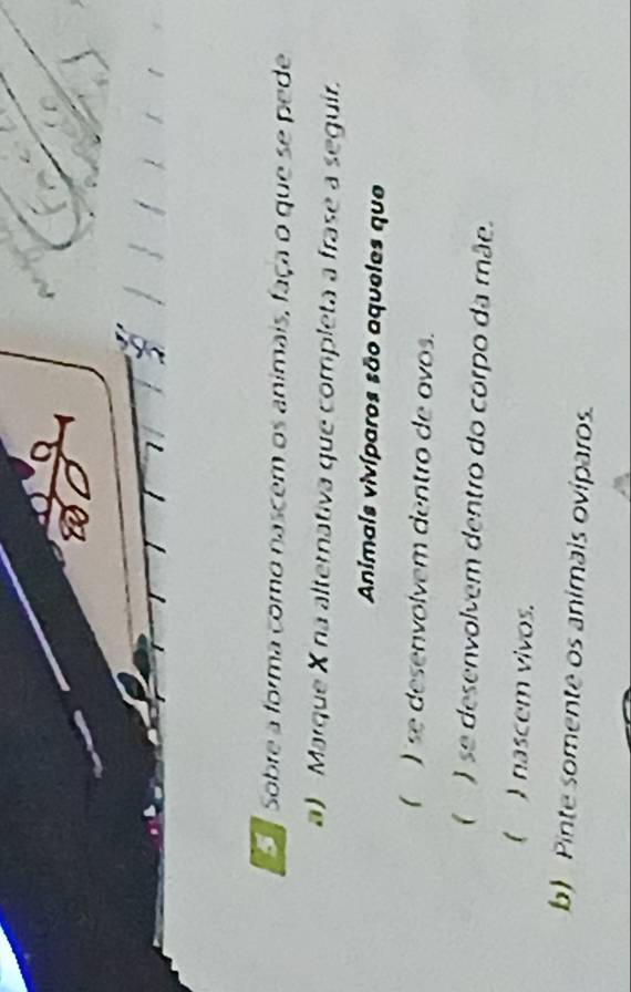 Sobre a forma como nascem os animais, faça o que se pede 
a) Marque X na alternativa que completa a frase a seguir. 
Animais vivíparos são aqueles que 
( ) se desenvolvem dentro de avos. 
( ) se desenvolvem dentro do corpo da mãe. 
( ) nascem vivos. 
b) Pinte somente os animais oviparos.